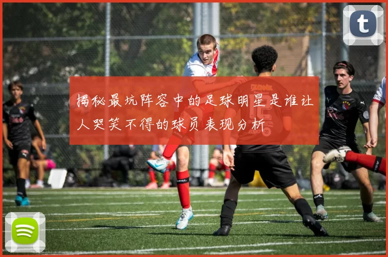 揭秘最坑阵容中的足球明星是谁让人哭笑不得的球员表现分析