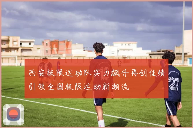 西安极限运动队实力飙升再创佳绩引领全国极限运动新潮流