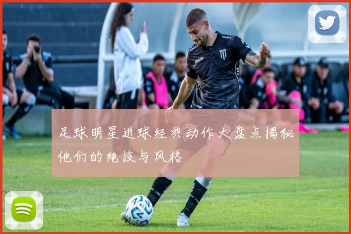足球明星进球经典动作大盘点揭秘他们的绝技与风格