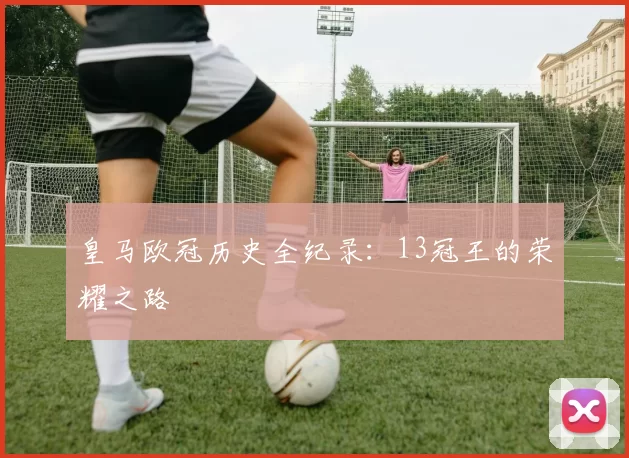 皇马欧冠历史全纪录：13冠王的荣耀之路
