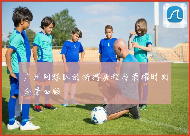 广州网球队的拼搏历程与荣耀时刻全景回顾