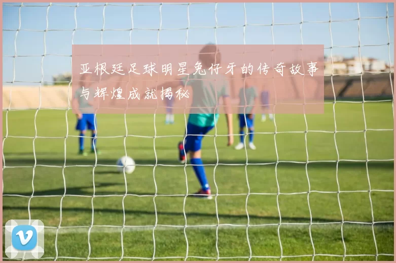 亚根廷足球明星兔仔牙的传奇故事与辉煌成就揭秘