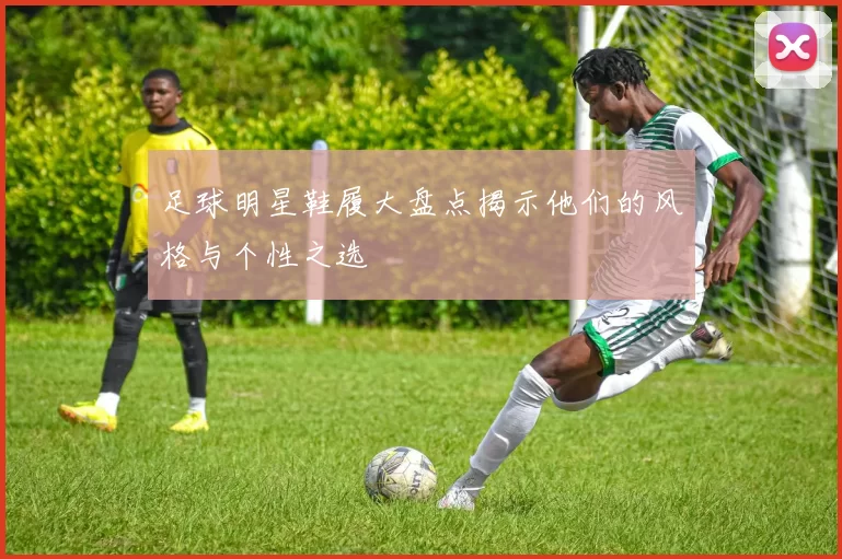 足球明星鞋履大盘点揭示他们的风格与个性之选