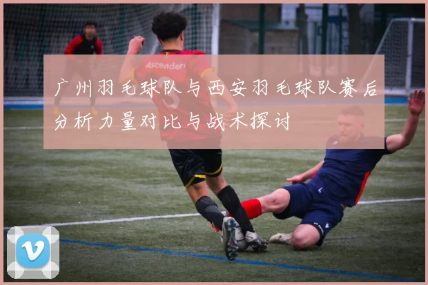 广州羽毛球队与西安羽毛球队赛后分析力量对比与战术探讨