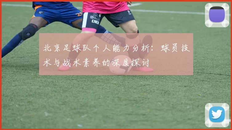 北京足球队个人能力分析：球员技术与战术素养的深度探讨