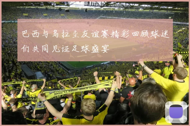 巴西与乌拉圭友谊赛精彩回顾球迷们共同见证足球盛宴