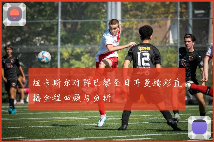 纽卡斯尔对阵巴黎圣日耳曼精彩直播全程回顾与分析