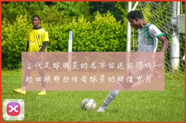 古代足球明星的名字你还记得吗一起回顾那些传奇球员的辉煌岁月