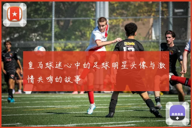 皇马球迷心中的足球明星头像与激情共鸣的故事