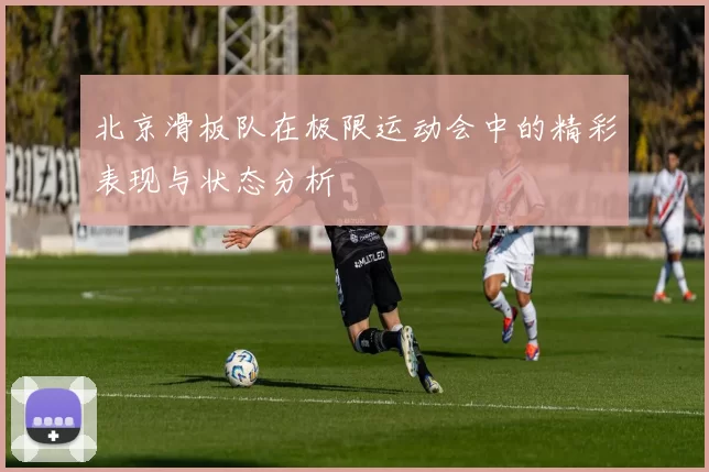 北京滑板队在极限运动会中的精彩表现与状态分析