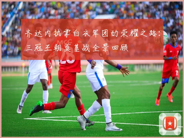 齐达内执掌白衣军团的荣耀之路：三冠王朝奠基战全景回顾