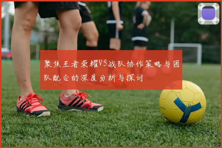 聚焦王者荣耀V5战队协作策略与团队配合的深度分析与探讨
