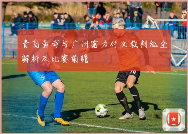 青岛黄海与广州富力对决裁判组全解析及比赛前瞻