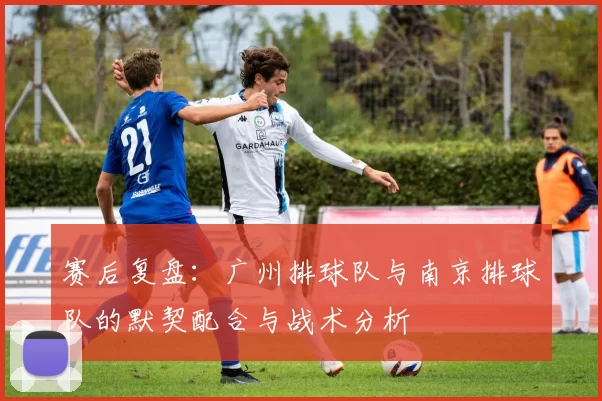 赛后复盘：广州排球队与南京排球队的默契配合与战术分析