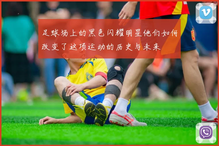 足球场上的黑色闪耀明星他们如何改变了这项运动的历史与未来
